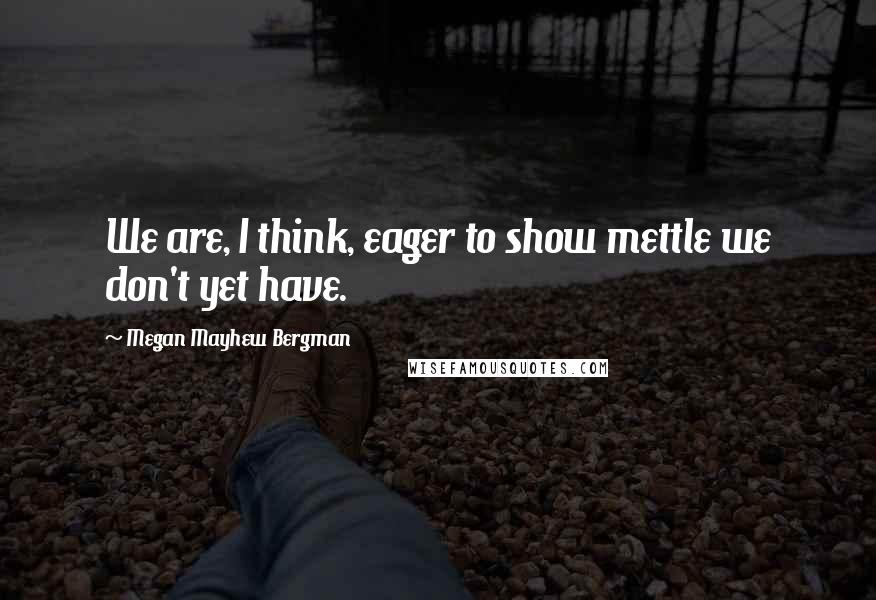 Megan Mayhew Bergman Quotes: We are, I think, eager to show mettle we don't yet have.