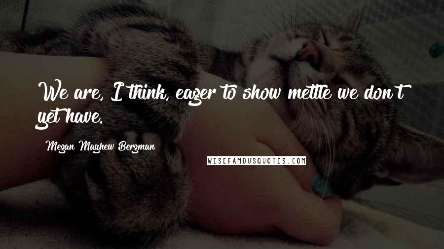 Megan Mayhew Bergman Quotes: We are, I think, eager to show mettle we don't yet have.