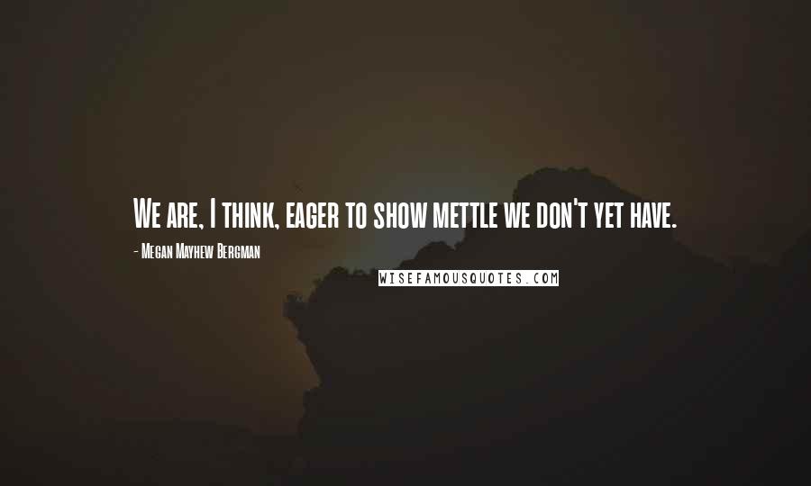Megan Mayhew Bergman Quotes: We are, I think, eager to show mettle we don't yet have.
