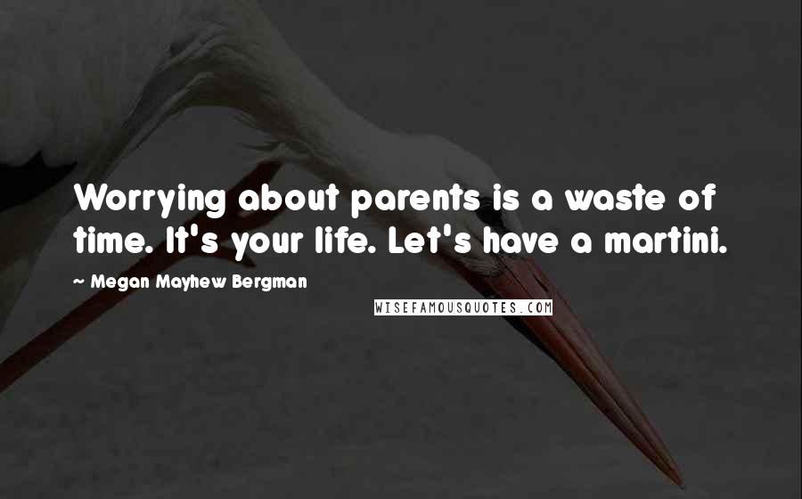 Megan Mayhew Bergman Quotes: Worrying about parents is a waste of time. It's your life. Let's have a martini.