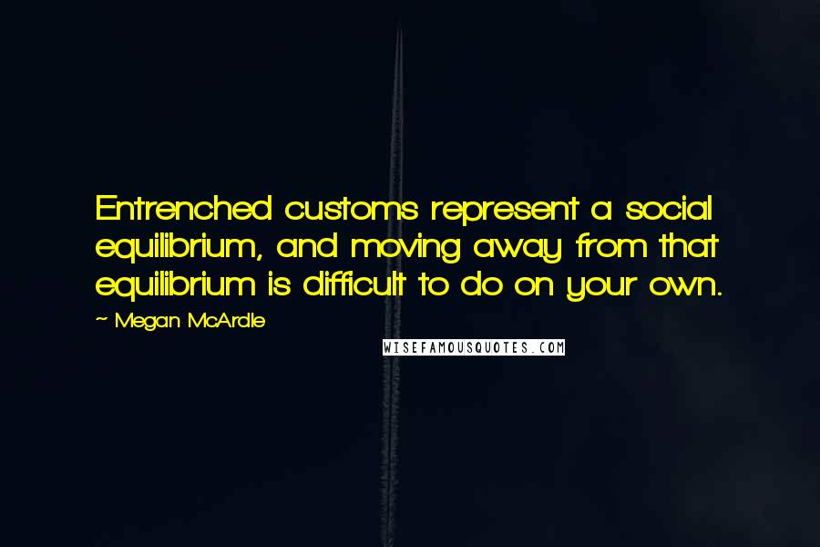 Megan McArdle Quotes: Entrenched customs represent a social equilibrium, and moving away from that equilibrium is difficult to do on your own.