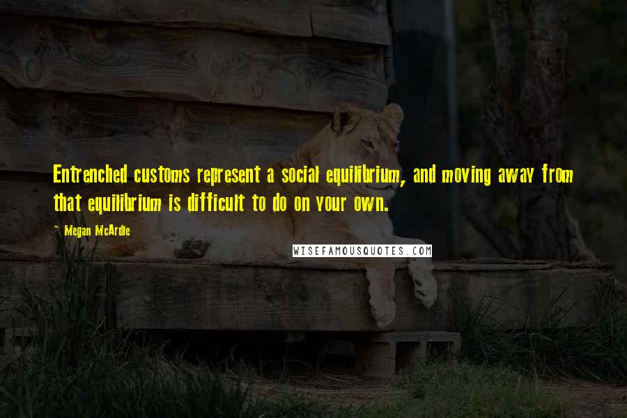 Megan McArdle Quotes: Entrenched customs represent a social equilibrium, and moving away from that equilibrium is difficult to do on your own.