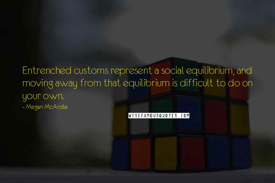 Megan McArdle Quotes: Entrenched customs represent a social equilibrium, and moving away from that equilibrium is difficult to do on your own.