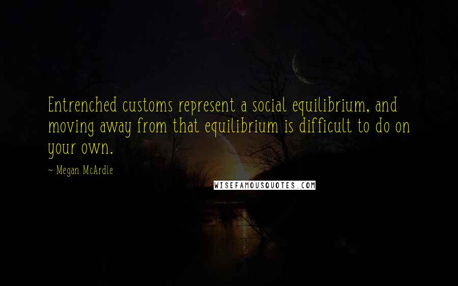 Megan McArdle Quotes: Entrenched customs represent a social equilibrium, and moving away from that equilibrium is difficult to do on your own.