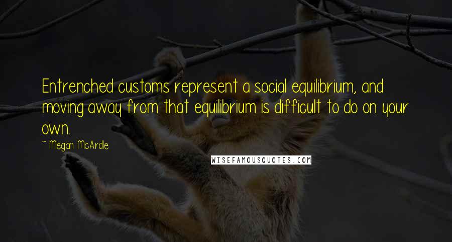 Megan McArdle Quotes: Entrenched customs represent a social equilibrium, and moving away from that equilibrium is difficult to do on your own.