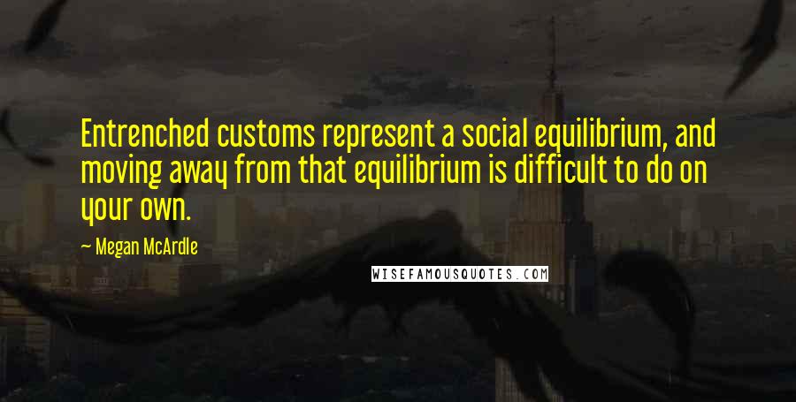 Megan McArdle Quotes: Entrenched customs represent a social equilibrium, and moving away from that equilibrium is difficult to do on your own.