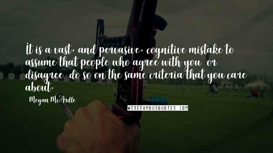 Megan McArdle Quotes: It is a vast, and pervasive, cognitive mistake to assume that people who agree with you (or disagree) do so on the same criteria that you care about.