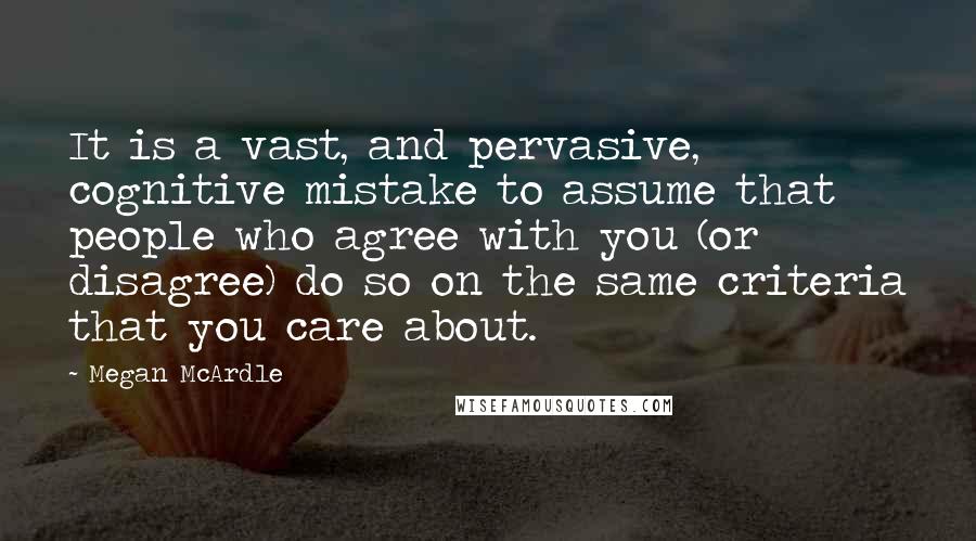 Megan McArdle Quotes: It is a vast, and pervasive, cognitive mistake to assume that people who agree with you (or disagree) do so on the same criteria that you care about.