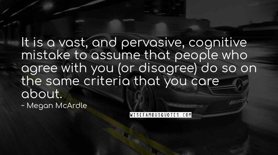 Megan McArdle Quotes: It is a vast, and pervasive, cognitive mistake to assume that people who agree with you (or disagree) do so on the same criteria that you care about.