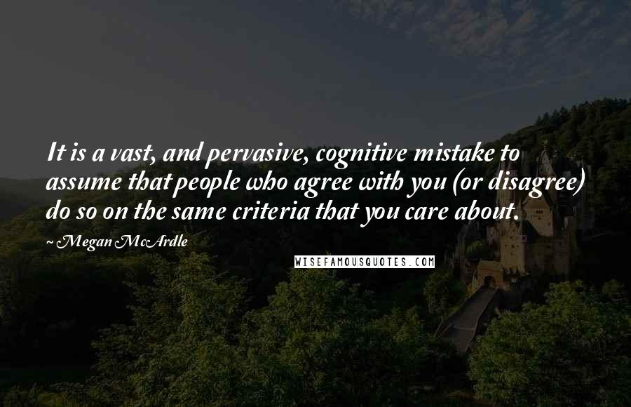 Megan McArdle Quotes: It is a vast, and pervasive, cognitive mistake to assume that people who agree with you (or disagree) do so on the same criteria that you care about.