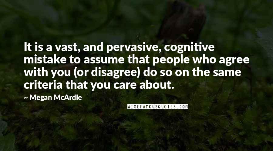 Megan McArdle Quotes: It is a vast, and pervasive, cognitive mistake to assume that people who agree with you (or disagree) do so on the same criteria that you care about.