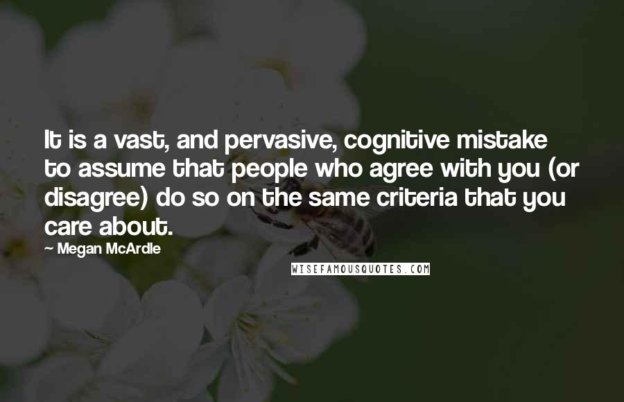 Megan McArdle Quotes: It is a vast, and pervasive, cognitive mistake to assume that people who agree with you (or disagree) do so on the same criteria that you care about.