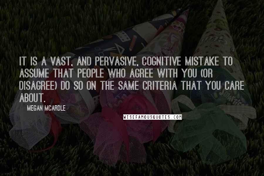 Megan McArdle Quotes: It is a vast, and pervasive, cognitive mistake to assume that people who agree with you (or disagree) do so on the same criteria that you care about.