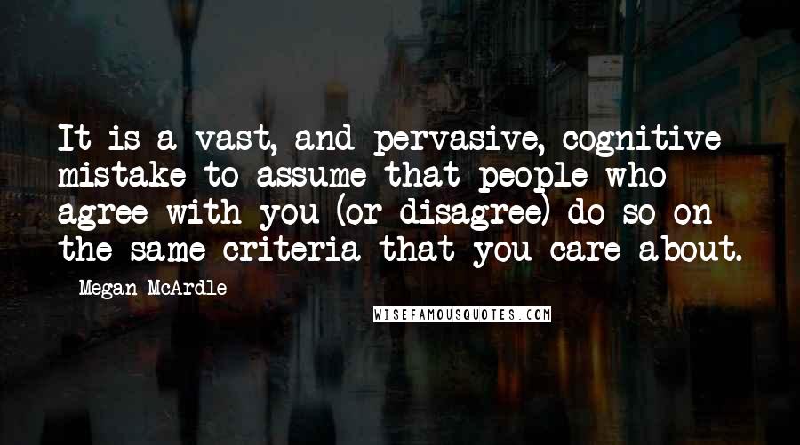 Megan McArdle Quotes: It is a vast, and pervasive, cognitive mistake to assume that people who agree with you (or disagree) do so on the same criteria that you care about.