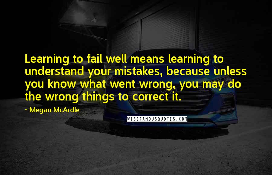 Megan McArdle Quotes: Learning to fail well means learning to understand your mistakes, because unless you know what went wrong, you may do the wrong things to correct it.