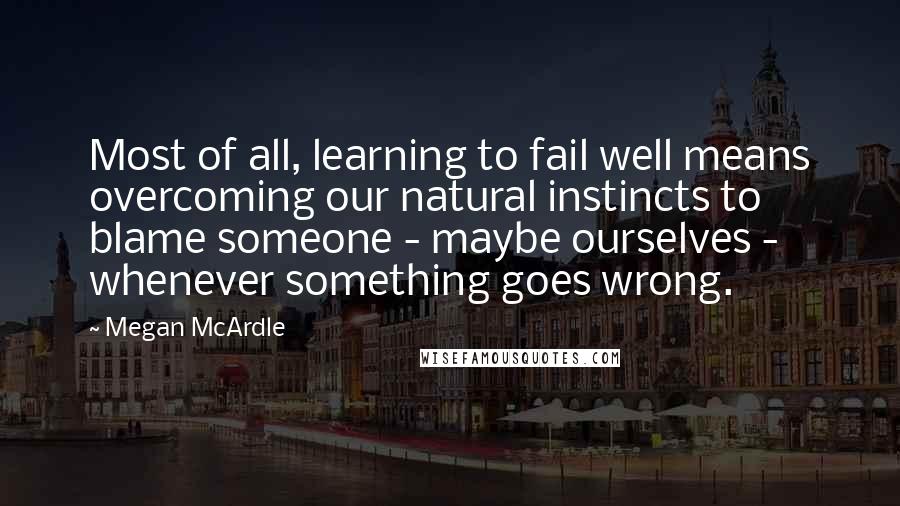 Megan McArdle Quotes: Most of all, learning to fail well means overcoming our natural instincts to blame someone - maybe ourselves - whenever something goes wrong.