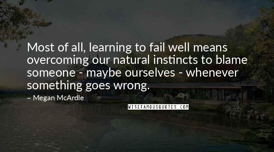 Megan McArdle Quotes: Most of all, learning to fail well means overcoming our natural instincts to blame someone - maybe ourselves - whenever something goes wrong.