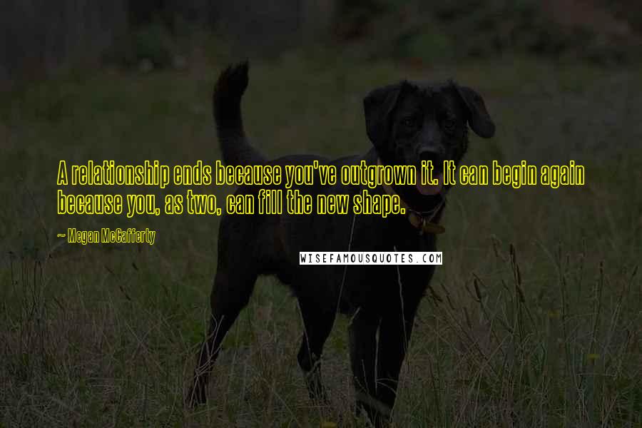 Megan McCafferty Quotes: A relationship ends because you've outgrown it. It can begin again because you, as two, can fill the new shape.