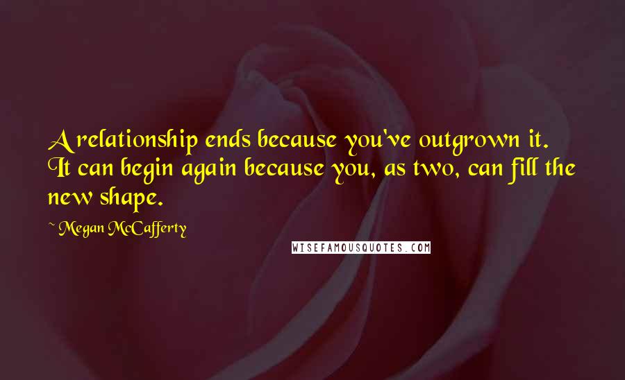 Megan McCafferty Quotes: A relationship ends because you've outgrown it. It can begin again because you, as two, can fill the new shape.