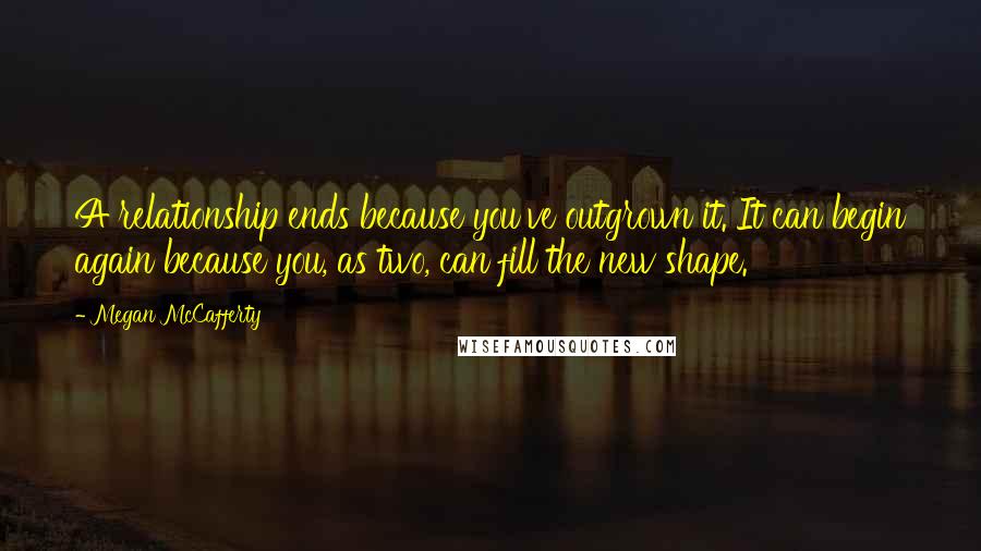 Megan McCafferty Quotes: A relationship ends because you've outgrown it. It can begin again because you, as two, can fill the new shape.