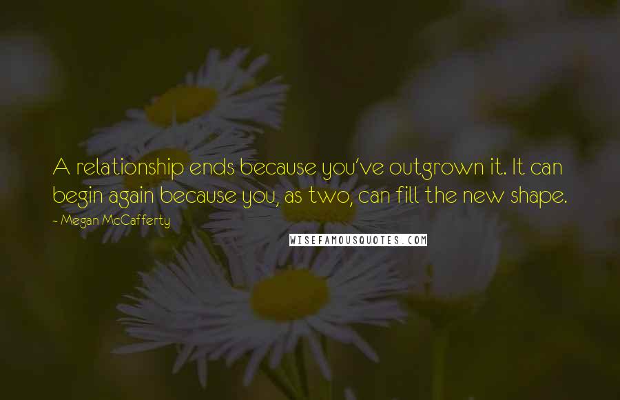 Megan McCafferty Quotes: A relationship ends because you've outgrown it. It can begin again because you, as two, can fill the new shape.
