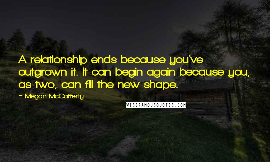 Megan McCafferty Quotes: A relationship ends because you've outgrown it. It can begin again because you, as two, can fill the new shape.