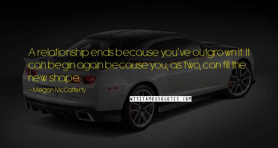 Megan McCafferty Quotes: A relationship ends because you've outgrown it. It can begin again because you, as two, can fill the new shape.