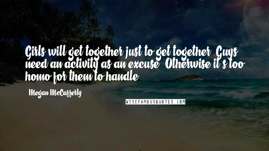 Megan McCafferty Quotes: Girls will get together just to get together. Guys need an activity as an excuse. Otherwise it's too homo for them to handle.