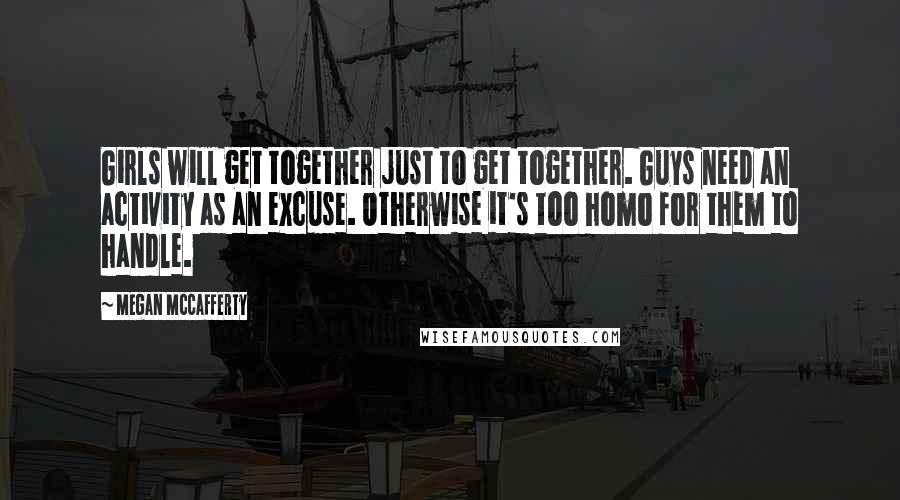 Megan McCafferty Quotes: Girls will get together just to get together. Guys need an activity as an excuse. Otherwise it's too homo for them to handle.