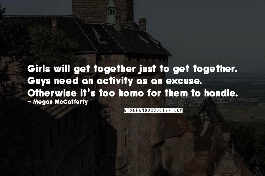 Megan McCafferty Quotes: Girls will get together just to get together. Guys need an activity as an excuse. Otherwise it's too homo for them to handle.