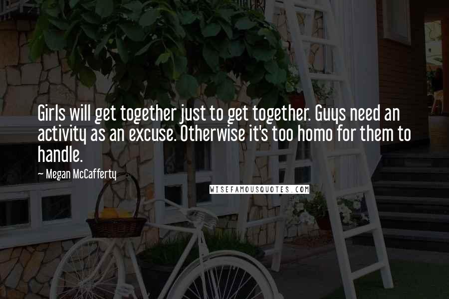 Megan McCafferty Quotes: Girls will get together just to get together. Guys need an activity as an excuse. Otherwise it's too homo for them to handle.