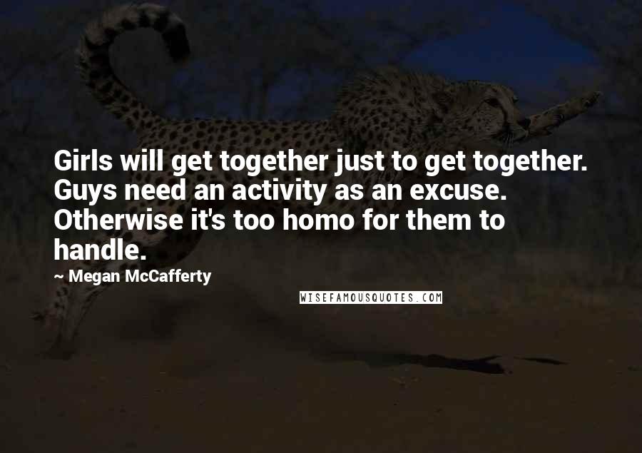 Megan McCafferty Quotes: Girls will get together just to get together. Guys need an activity as an excuse. Otherwise it's too homo for them to handle.
