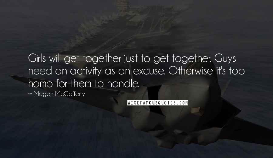 Megan McCafferty Quotes: Girls will get together just to get together. Guys need an activity as an excuse. Otherwise it's too homo for them to handle.