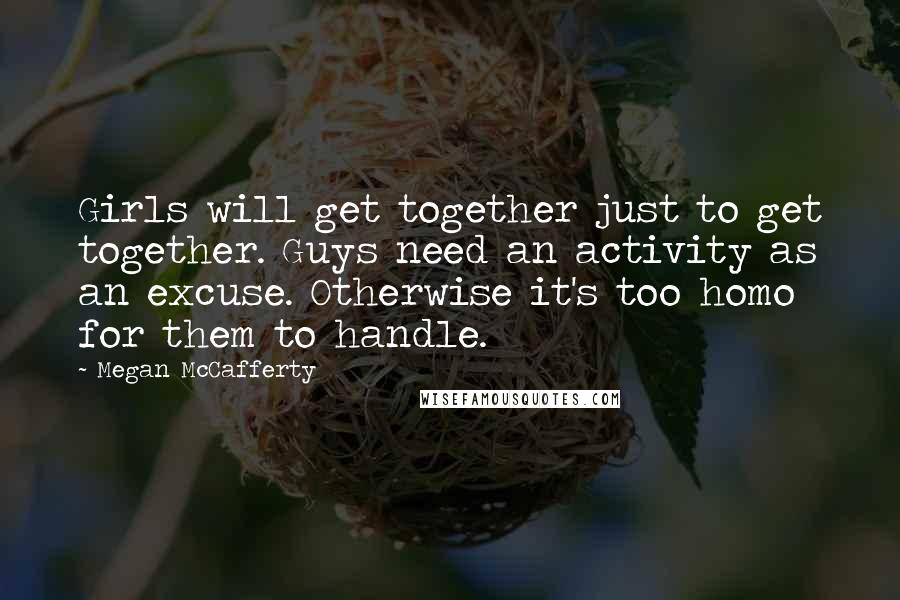 Megan McCafferty Quotes: Girls will get together just to get together. Guys need an activity as an excuse. Otherwise it's too homo for them to handle.