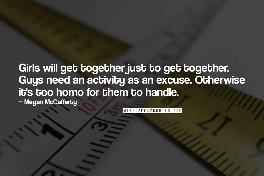 Megan McCafferty Quotes: Girls will get together just to get together. Guys need an activity as an excuse. Otherwise it's too homo for them to handle.