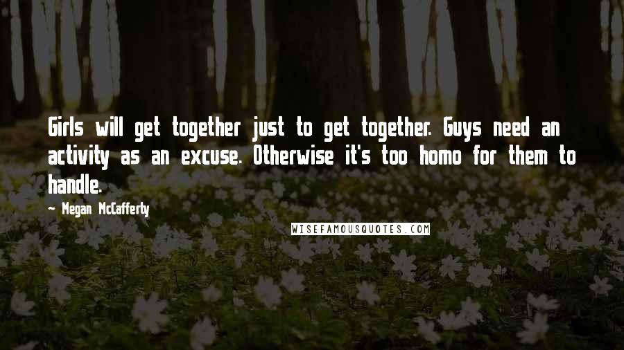 Megan McCafferty Quotes: Girls will get together just to get together. Guys need an activity as an excuse. Otherwise it's too homo for them to handle.