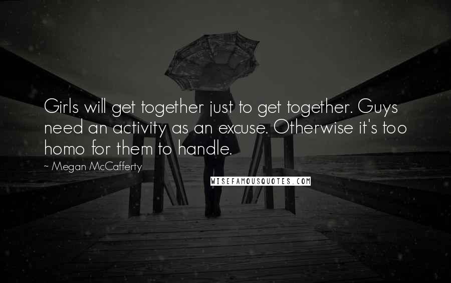 Megan McCafferty Quotes: Girls will get together just to get together. Guys need an activity as an excuse. Otherwise it's too homo for them to handle.