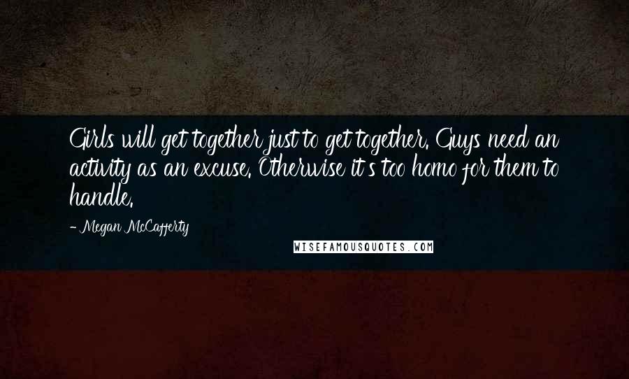 Megan McCafferty Quotes: Girls will get together just to get together. Guys need an activity as an excuse. Otherwise it's too homo for them to handle.