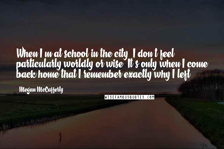 Megan McCafferty Quotes: When I'm at school in the city, I don't feel particularly worldly or wise. It's only when I come back home that I remember exactly why I left.