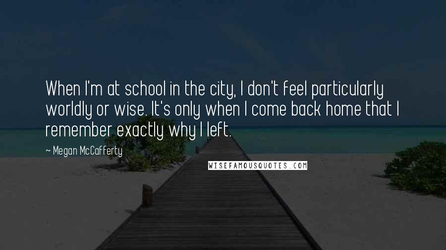 Megan McCafferty Quotes: When I'm at school in the city, I don't feel particularly worldly or wise. It's only when I come back home that I remember exactly why I left.