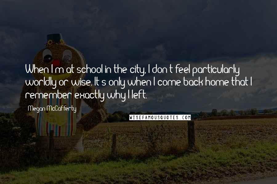 Megan McCafferty Quotes: When I'm at school in the city, I don't feel particularly worldly or wise. It's only when I come back home that I remember exactly why I left.