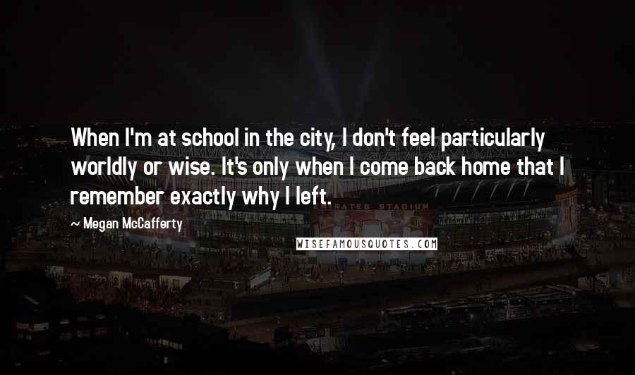 Megan McCafferty Quotes: When I'm at school in the city, I don't feel particularly worldly or wise. It's only when I come back home that I remember exactly why I left.