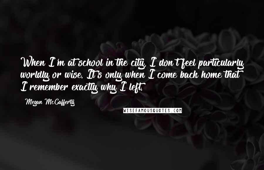 Megan McCafferty Quotes: When I'm at school in the city, I don't feel particularly worldly or wise. It's only when I come back home that I remember exactly why I left.