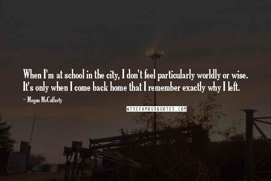 Megan McCafferty Quotes: When I'm at school in the city, I don't feel particularly worldly or wise. It's only when I come back home that I remember exactly why I left.