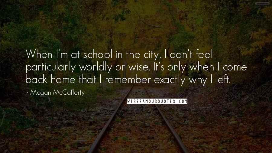 Megan McCafferty Quotes: When I'm at school in the city, I don't feel particularly worldly or wise. It's only when I come back home that I remember exactly why I left.