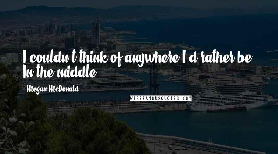 Megan McDonald Quotes: I couldn't think of anywhere I'd rather be. In the middle.