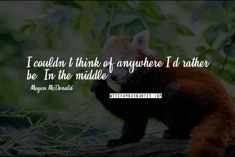 Megan McDonald Quotes: I couldn't think of anywhere I'd rather be. In the middle.