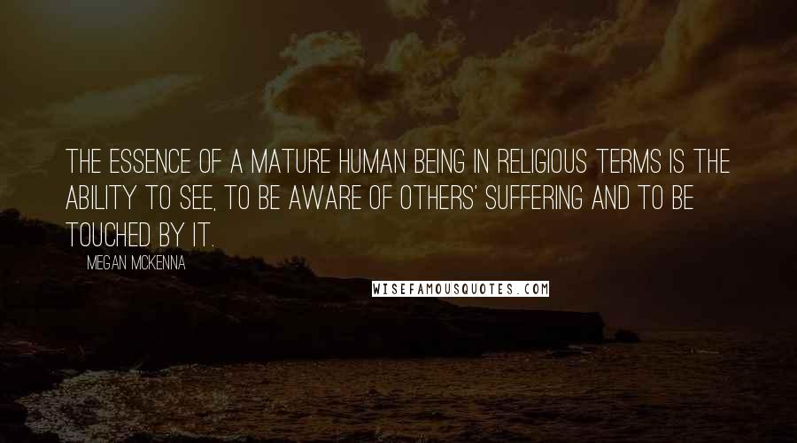 Megan McKenna Quotes: The essence of a mature human being in religious terms is the ability to see, to be aware of others' suffering and to be touched by it.