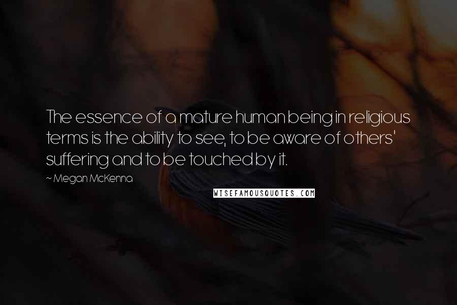 Megan McKenna Quotes: The essence of a mature human being in religious terms is the ability to see, to be aware of others' suffering and to be touched by it.