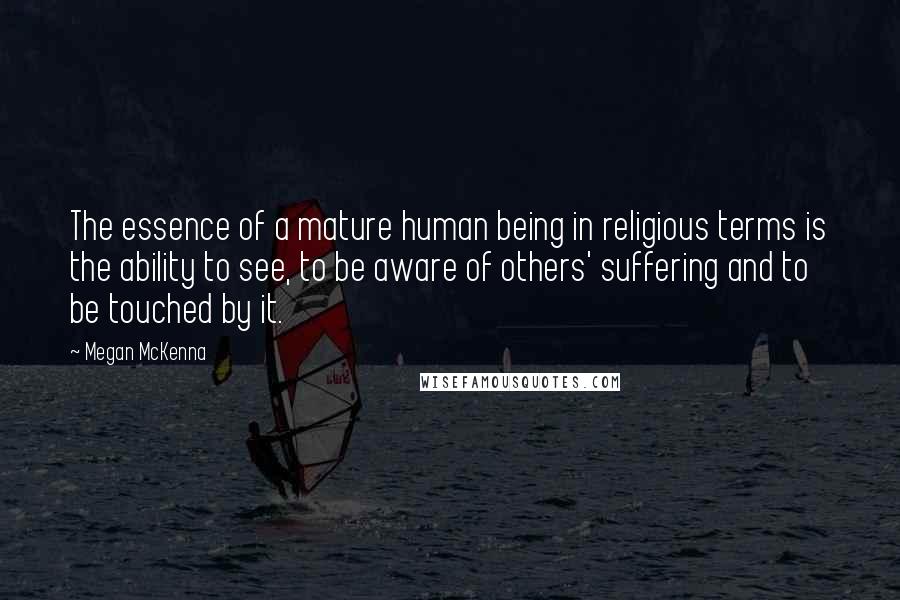 Megan McKenna Quotes: The essence of a mature human being in religious terms is the ability to see, to be aware of others' suffering and to be touched by it.